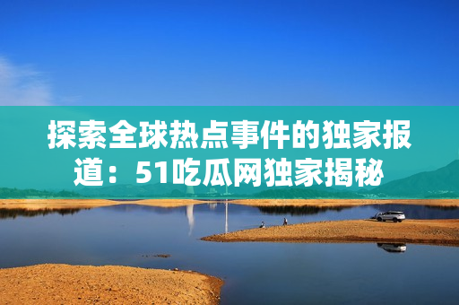 探索全球熱點事件的獨家報道：51吃瓜網(wǎng)獨家揭秘