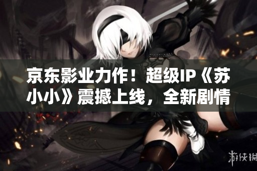 京東影業(yè)力作！超級(jí)IP《蘇小小》震撼上線，全新劇情大猜想！