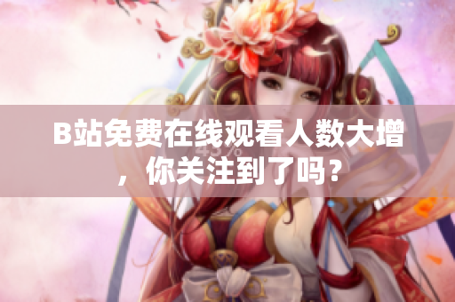 B站免費(fèi)在線觀看人數(shù)大增，你關(guān)注到了嗎？