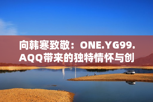 向韓寒致敬：ONE.YG99.AQQ帶來的獨特情懷與創(chuàng)意
