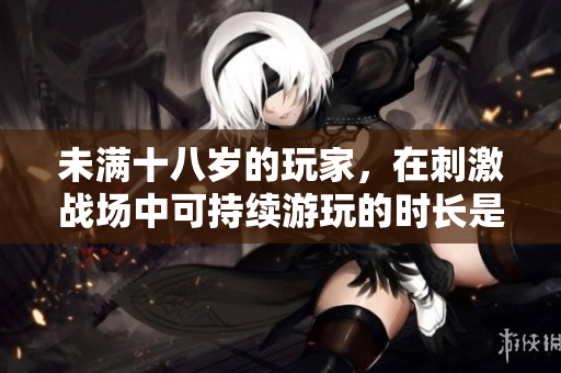 未滿十八歲的玩家，在刺激戰(zhàn)場(chǎng)中可持續(xù)游玩的時(shí)長(zhǎng)是多少？