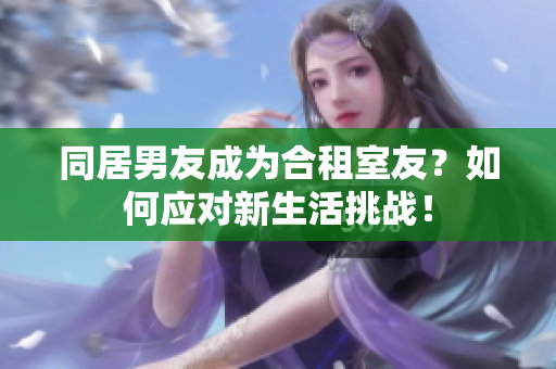 同居男友成為合租室友？如何應對新生活挑戰(zhàn)！