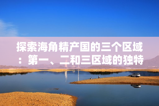 探索海角精產(chǎn)國的三個(gè)區(qū)域：第一、二和三區(qū)域的獨(dú)特差異和特點(diǎn)