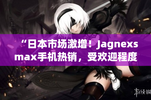 “日本市場激增！Jagnexsmax手機熱銷，受歡迎程度飆升！”