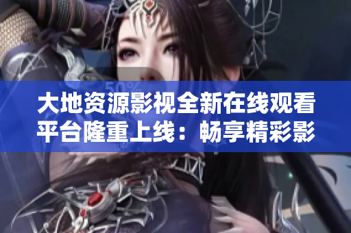 大地資源影視全新在線觀看平臺隆重上線：暢享精彩影視內(nèi)容，盡在指尖掌握