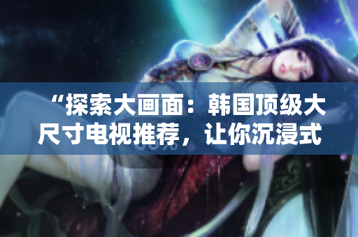 “探索大畫面：韓國頂級大尺寸電視推薦，讓你沉浸式享受視聽盛宴！”