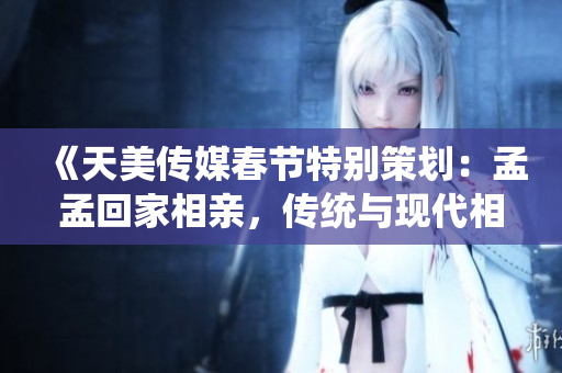 《天美傳媒春節(jié)特別策劃：孟孟回家相親，傳統(tǒng)與現(xiàn)代相親觀念的碰撞與融合》