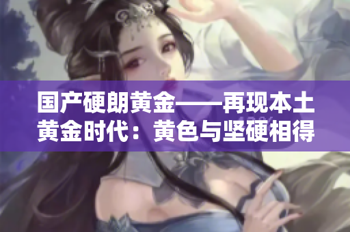 國產硬朗黃金——再現本土黃金時代：黃色與堅硬相得益彰