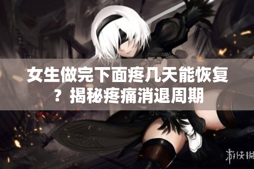 女生做完下面疼幾天能恢復(fù)？揭秘疼痛消退周期