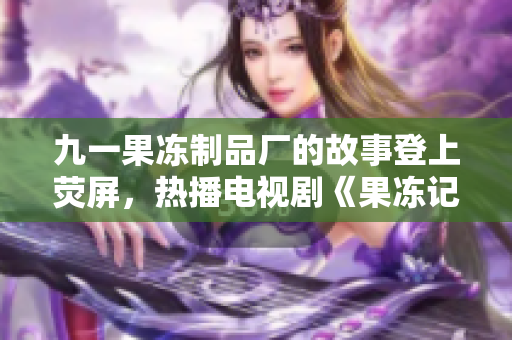 九一果凍制品廠的故事登上熒屏，熱播電視劇《果凍記：甜蜜逐夢》