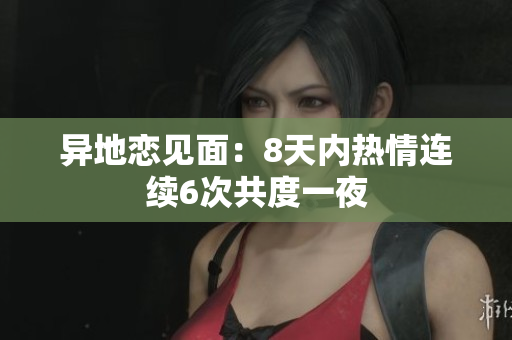 異地戀見(jiàn)面：8天內(nèi)熱情連續(xù)6次共度一夜