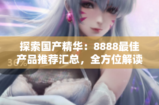探索國(guó)產(chǎn)精華：8888最佳產(chǎn)品推薦匯總，全方位解讀優(yōu)質(zhì)選擇
