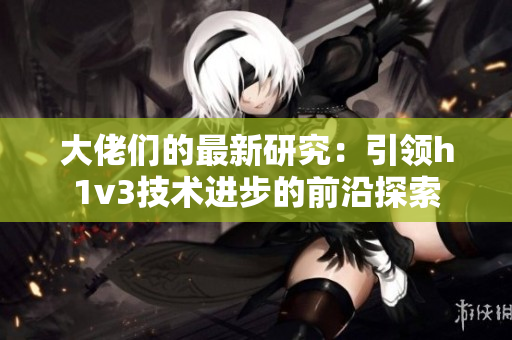 大佬們的最新研究：引領(lǐng)h1v3技術(shù)進(jìn)步的前沿探索