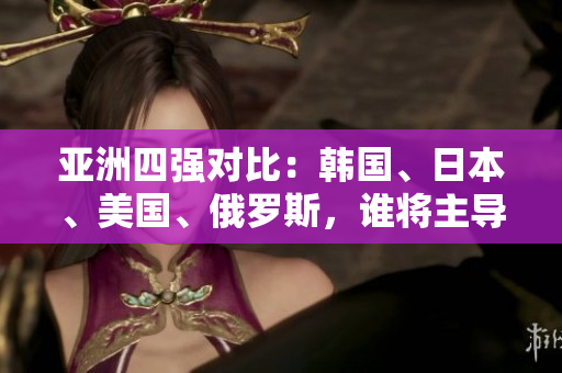 亞洲四強(qiáng)對(duì)比：韓國(guó)、日本、美國(guó)、俄羅斯，誰將主導(dǎo)未來格局？