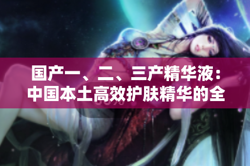 國產(chǎn)一、二、三產(chǎn)精華液：中國本土高效護膚精華的全面解析