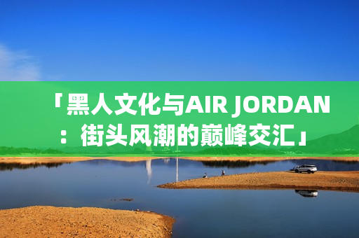 「黑人文化與AIR JORDAN：街頭風(fēng)潮的巔峰交匯」