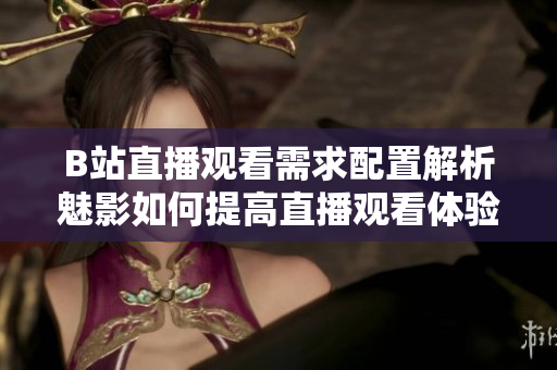 B站直播觀看需求配置解析魅影如何提高直播觀看體驗(yàn)