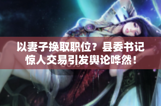 以妻子換取職位？縣委書記驚人交易引發(fā)輿論嘩然！