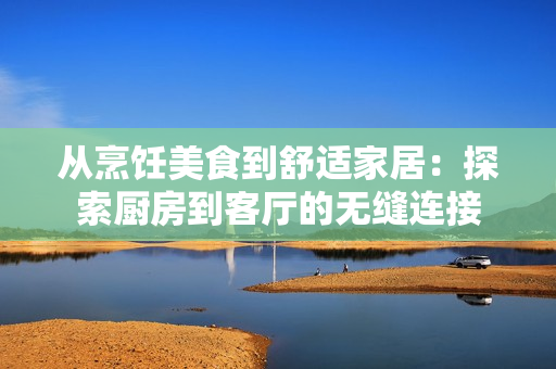 從烹飪美食到舒適家居：探索廚房到客廳的無縫連接