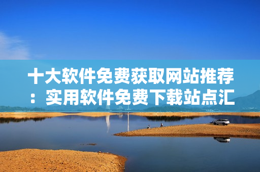 十大軟件免費獲取網(wǎng)站推薦：實用軟件免費下載站點匯總