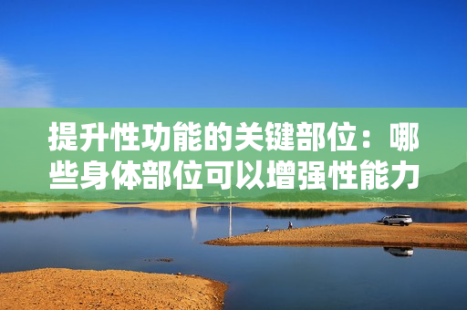 提升性功能的關(guān)鍵部位：哪些身體部位可以增強(qiáng)性能力？