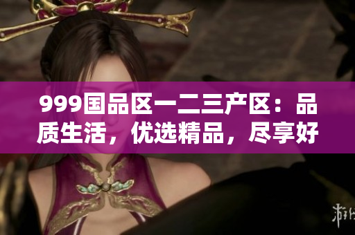 999國品區(qū)一二三產(chǎn)區(qū)：品質(zhì)生活，優(yōu)選精品，盡享好物