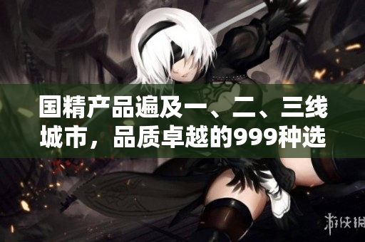 國精產(chǎn)品遍及一、二、三線城市，品質(zhì)卓越的999種選擇