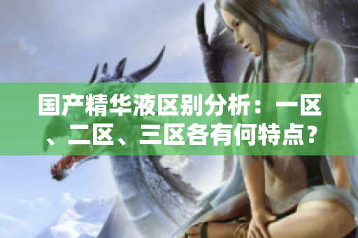 國產(chǎn)精華液區(qū)別分析：一區(qū)、二區(qū)、三區(qū)各有何特點？