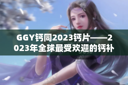GGY鈣同2023鈣片——2023年全球最受歡迎的鈣補(bǔ)充劑