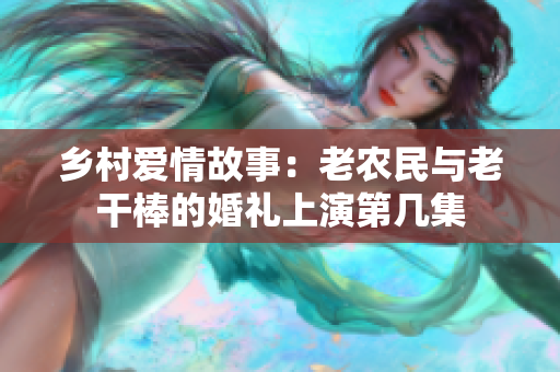 鄉(xiāng)村愛情故事：老農(nóng)民與老干棒的婚禮上演第幾集