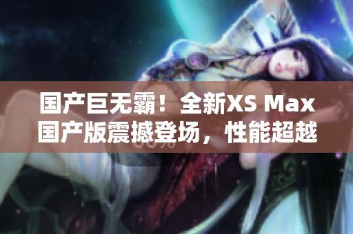 國產(chǎn)巨無霸！全新XS Max國產(chǎn)版震撼登場，性能超越期待，盡享巔峰體驗