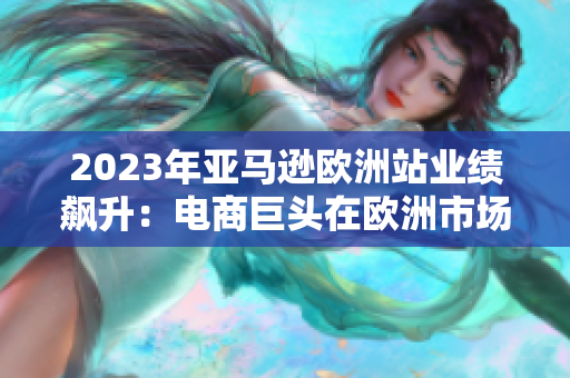2023年亞馬遜歐洲站業(yè)績飆升：電商巨頭在歐洲市場取得巨大成功