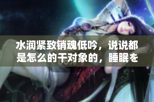 水潤緊致銷魂低吟，說說都是怎么的干對象的，睡眠を取らなくてもいい，睡覺抓著小雞一晚上會怎樣，睡過年紀(jì)最大的多少歲六十多，水潤緊致銷魂低吟古代798