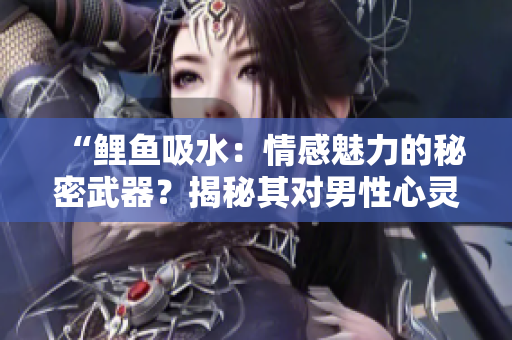 “鯉魚吸水：情感魅力的秘密武器？揭秘其對(duì)男性心靈的影響”