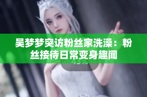 吳夢夢突訪粉絲家洗澡：粉絲接待日常變身趣聞