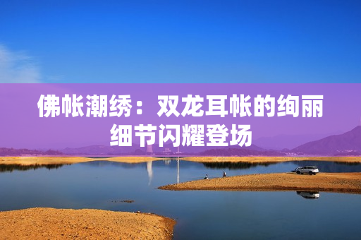 佛帳潮繡：雙龍耳帳的絢麗細(xì)節(jié)閃耀登場(chǎng)