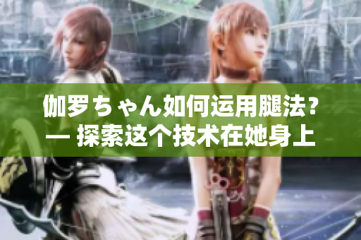 伽羅ちゃん如何運用腿法？— 探索這個技術(shù)在她身上的意義