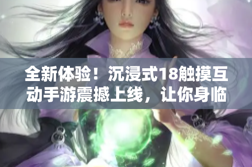 全新體驗(yàn)！沉浸式18觸摸互動(dòng)手游震撼上線，讓你身臨其境的游戲樂趣等你來體驗(yàn)！