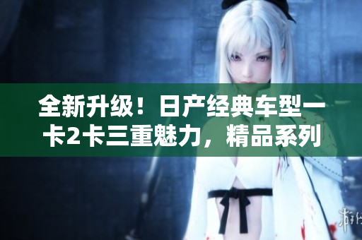 全新升級(jí)！日產(chǎn)經(jīng)典車(chē)型一卡2卡三重魅力，精品系列煥發(fā)新生