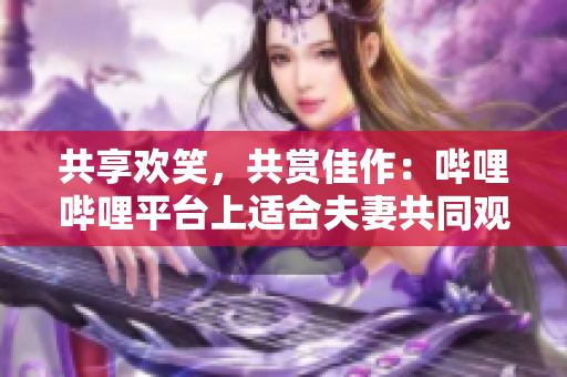 共享歡笑，共賞佳作：嗶哩嗶哩平臺上適合夫妻共同觀看的電視劇推薦