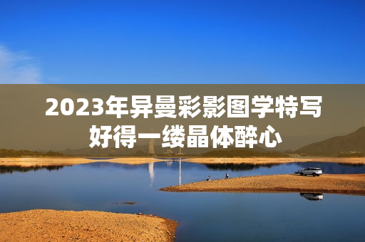 2023年異曼彩影圖學特寫 好得一縷晶體醉心
