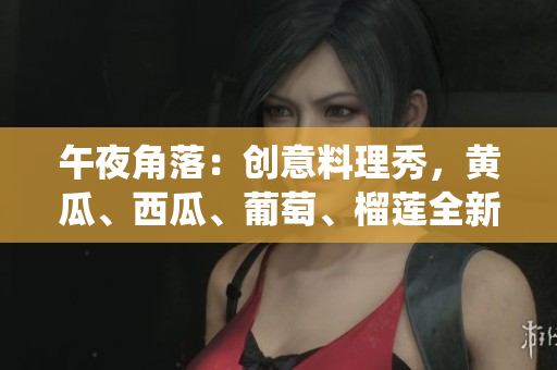 午夜角落：創(chuàng)意料理秀，黃瓜、西瓜、葡萄、榴蓮全新演繹