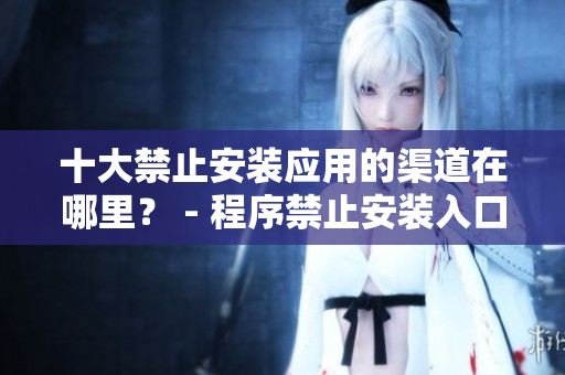 十大禁止安裝應(yīng)用的渠道在哪里？ - 程序禁止安裝入口曝光 解密