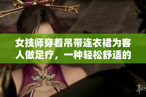 女技師穿著吊帶連衣裙為客人做足療，一種輕松舒適的工作服。