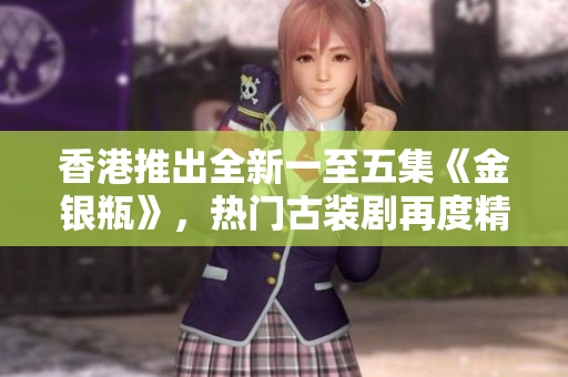 香港推出全新一至五集《金銀瓶》，熱門(mén)古裝劇再度精彩續(xù)集