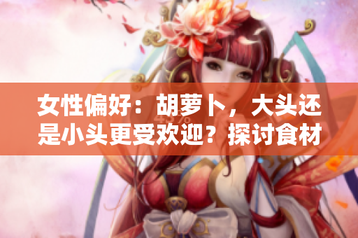 女性偏好：胡蘿卜，大頭還是小頭更受歡迎？探討食材選擇對(duì)口感和營(yíng)養(yǎng)的影響