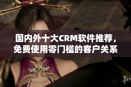 國(guó)內(nèi)外十大CRM軟件推薦，免費(fèi)使用零門(mén)檻的客戶(hù)關(guān)系管理系統(tǒng)