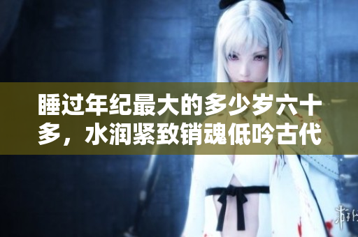 睡過(guò)年紀(jì)最大的多少歲六十多，水潤(rùn)緊致銷(xiāo)魂低吟古代，水潤(rùn)緊致銷(xiāo)魂低吟，說(shuō)說(shuō)都是怎么的干對(duì)象的，睡眠を取らなくてもいい，睡覺(jué)抓著小雞一晚上會(huì)怎樣746