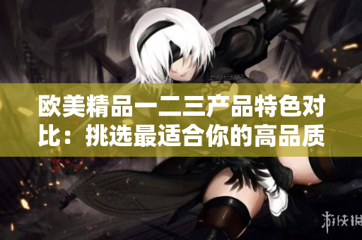 歐美精品一二三產(chǎn)品特色對(duì)比：挑選最適合你的高品質(zhì)商品