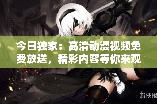 今日獨(dú)家：高清動(dòng)漫視頻免費(fèi)放送，精彩內(nèi)容等你來觀賞